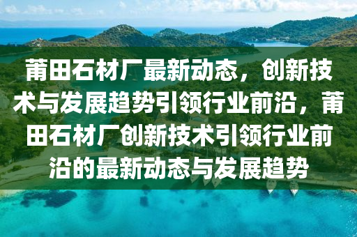 莆田石材厂最新消息，创新技术引领行业变革，推动可持续发展